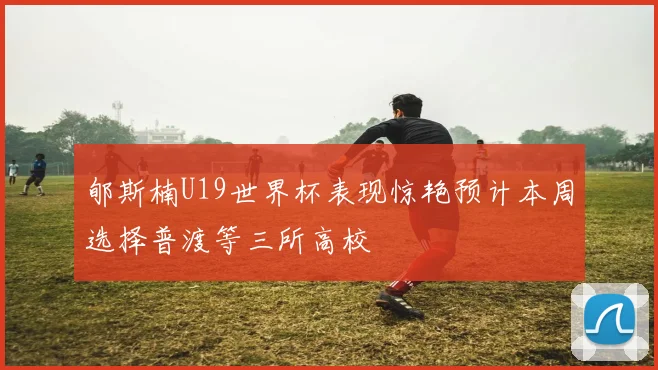 郇斯楠U19世界杯表现惊艳预计本周选择普渡等三所高校