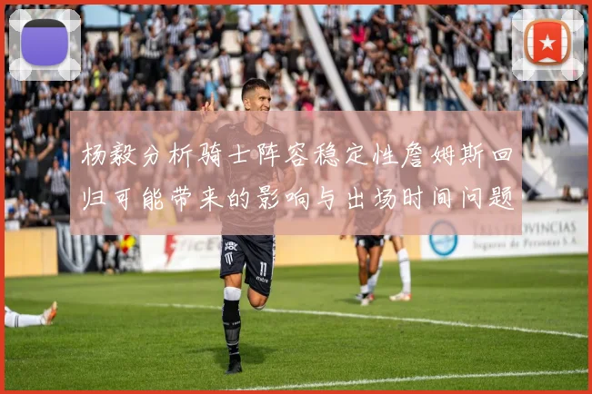 杨毅分析骑士阵容稳定性詹姆斯回归可能带来的影响与出场时间问题